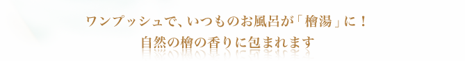 ワンプッシュで、いつものお風呂が「檜湯」に！ 自然の檜の香りに包まれます